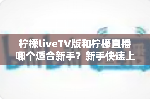 柠檬liveTV版和柠檬直播哪个适合新手?新手快速上手的完整对比指南 柠檬liveTV版和柠檬直播哪个适合新手?新手快速上手的完整对比指南