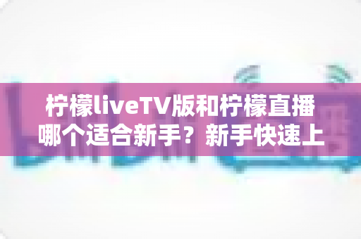 柠檬liveTV版和柠檬直播哪个适合新手?新手快速上手的完整对比指南 柠檬liveTV版和柠檬直播哪个适合新手?新手快速上手的完整对比指南