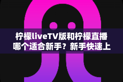 柠檬liveTV版和柠檬直播哪个适合新手?新手快速上手的完整对比指南 柠檬liveTV版和柠檬直播哪个适合新手?新手快速上手的完整对比指南