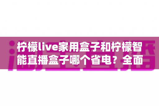 柠檬live家用盒子和柠檬智能直播盒子哪个省电?全面功耗对比评测帮你选对不选贵! 柠檬live家用盒子和柠檬智能直播盒子哪个省电?全面功耗对比评测帮你选对不选贵!