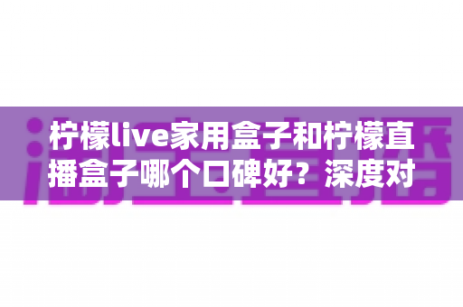 柠檬live家用盒子和柠檬直播盒子哪个口碑好?深度对比+避坑选购指南,看完再下单不后悔 柠檬live家用盒子和柠檬直播盒子哪个口碑好?深度对比+避坑选购指南,看完再下单不后悔
