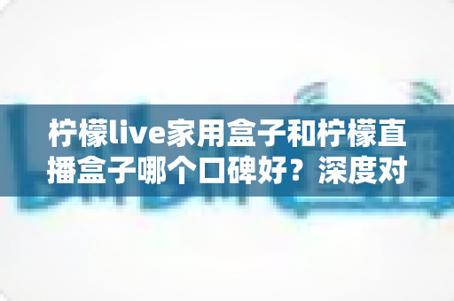 柠檬live家用盒子和柠檬直播盒子哪个口碑好?深度对比+避坑选购指南,看完再下单不后悔 柠檬live家用盒子和柠檬直播盒子哪个口碑好?深度对比+避坑选购指南,看完再下单不后悔