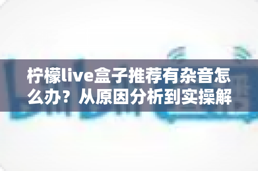 柠檬live盒子推荐有杂音怎么办?从原因分析到实操解决的一站式杂音排查指南 柠檬live盒子推荐有杂音怎么办?从原因分析到实操解决的一站式杂音排查指南