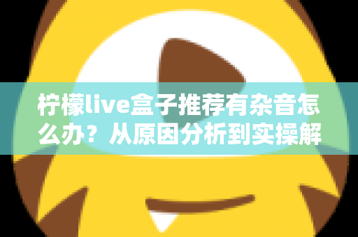 柠檬live盒子推荐有杂音怎么办?从原因分析到实操解决的一站式杂音排查指南 柠檬live盒子推荐有杂音怎么办?从原因分析到实操解决的一站式杂音排查指南