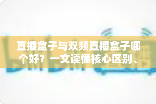 直播盒子与双频直播盒子哪个好？一文读懂核心区别、适用场景与选购技巧