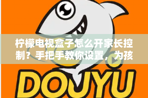 柠檬电视盒子怎么开家长控制?手把手教你设置,为孩子打造健康观影环境 柠檬电视盒子怎么开家长控制?手把手教你设置,为孩子打造健康观影环境