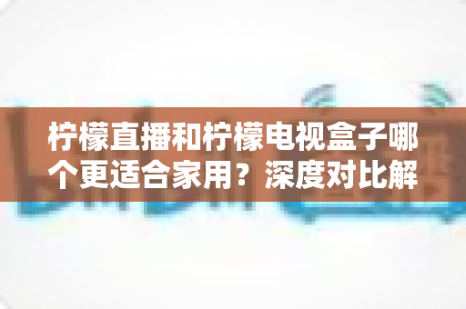 柠檬直播和柠檬电视盒子哪个更适合家用?深度对比解析助你打造理想家庭影音中心 柠檬直播和柠檬电视盒子哪个更适合家用?深度对比解析助你打造理想家庭影音中心