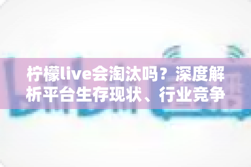 柠檬live会淘汰吗?深度解析平台生存现状、行业竞争与未来发展趋势全指南 柠檬live会淘汰吗?深度解析平台生存现状、行业竞争与未来发展趋势全指南