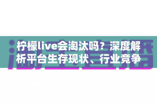 柠檬live会淘汰吗?深度解析平台生存现状、行业竞争与未来发展趋势全指南 柠檬live会淘汰吗?深度解析平台生存现状、行业竞争与未来发展趋势全指南