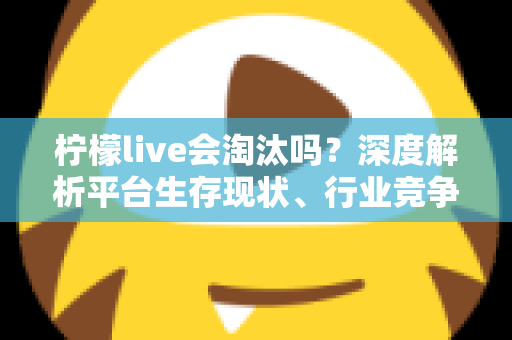 柠檬live会淘汰吗？深度解析平台生存现状、行业竞争与未来发展趋势全指南