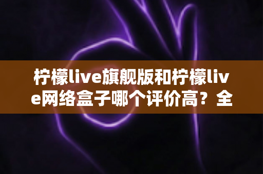 柠檬live旗舰版和柠檬live网络盒子哪个评价高?全网口碑对比与实用选购指南 柠檬live旗舰版和柠檬live网络盒子哪个评价高?全网口碑对比与实用选购指南
