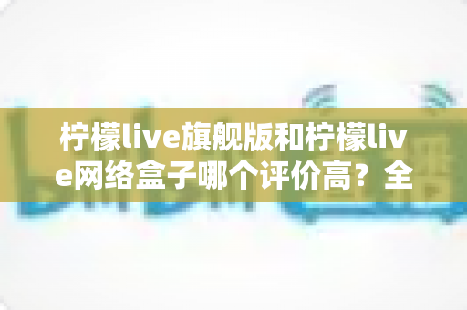 柠檬live旗舰版和柠檬live网络盒子哪个评价高?全网口碑对比与实用选购指南 柠檬live旗舰版和柠檬live网络盒子哪个评价高?全网口碑对比与实用选购指南