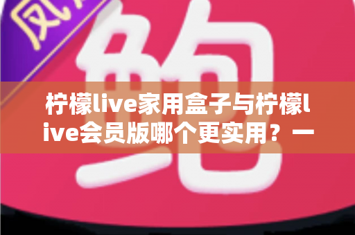 柠檬live家用盒子与柠檬live会员版哪个更实用？一篇文章帮你把账算明白、把选择做对