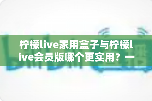 柠檬live家用盒子与柠檬live会员版哪个更实用？一篇文章帮你把账算明白、把选择做对