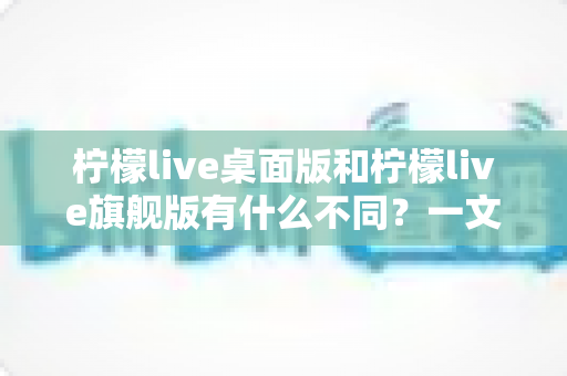 柠檬live桌面版和柠檬live旗舰版有什么不同?一文读懂两大版本核心差异与选购指南 柠檬live桌面版和柠檬live旗舰版有什么不同?一文读懂两大版本核心差异与选购指南