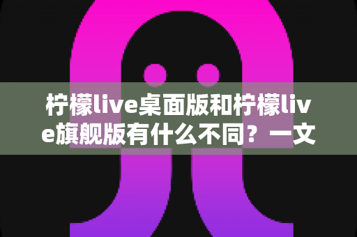 柠檬live桌面版和柠檬live旗舰版有什么不同?一文读懂两大版本核心差异与选购指南 柠檬live桌面版和柠檬live旗舰版有什么不同?一文读懂两大版本核心差异与选购指南