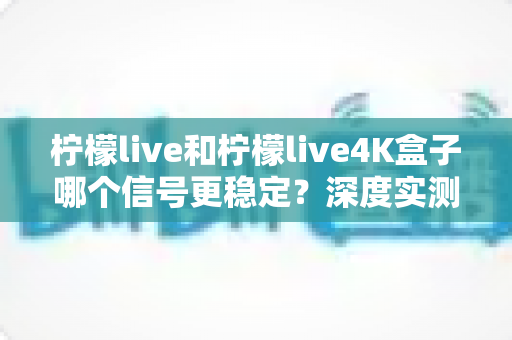柠檬live和柠檬live4K盒子哪个信号更稳定?深度实测对比助您选对观影利器 柠檬live和柠檬live4K盒子哪个信号更稳定?深度实测对比助您选对观影利器