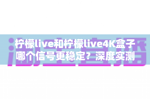 柠檬live和柠檬live4K盒子哪个信号更稳定？深度实测对比助您选对观影利器