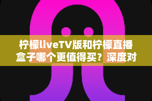 柠檬liveTV版和柠檬直播盒子哪个更值得买?深度对比测评帮你选对不选贵 柠檬liveTV版和柠檬直播盒子哪个更值得买?深度对比测评帮你选对不选贵