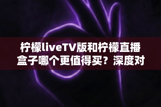 柠檬liveTV版和柠檬直播盒子哪个更值得买?深度对比测评帮你选对不选贵 柠檬liveTV版和柠檬直播盒子哪个更值得买?深度对比测评帮你选对不选贵