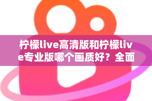 柠檬live高清版和柠檬live专业版哪个画质好？全面解析两大版本画质差异，帮你选出最佳观看体验