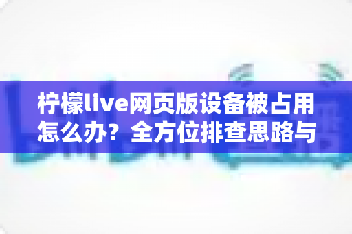 柠檬live网页版设备被占用怎么办？全方位排查思路与实用解决指南