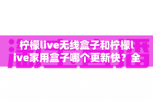 柠檬live无线盒子和柠檬live家用盒子哪个更新快?全面对比解析帮你选出更新效率更高的观影神器 柠檬live无线盒子和柠檬live家用盒子哪个更新快?全面对比解析帮你选出更新效率更高的观影神器