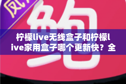 柠檬live无线盒子和柠檬live家用盒子哪个更新快？全面对比解析帮你选出更新效率更高的观影神器