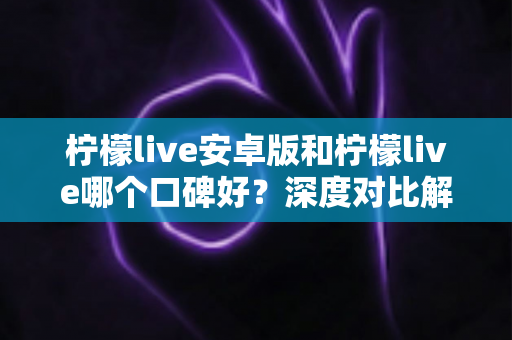 柠檬live安卓版和柠檬live哪个口碑好？深度对比解析助你选出最优版本