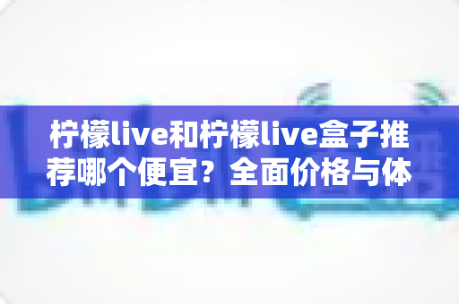 柠檬live和柠檬live盒子推荐哪个便宜？全面价格与体验对比指南