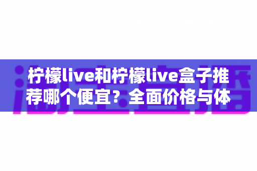 柠檬live和柠檬live盒子推荐哪个便宜？全面价格与体验对比指南