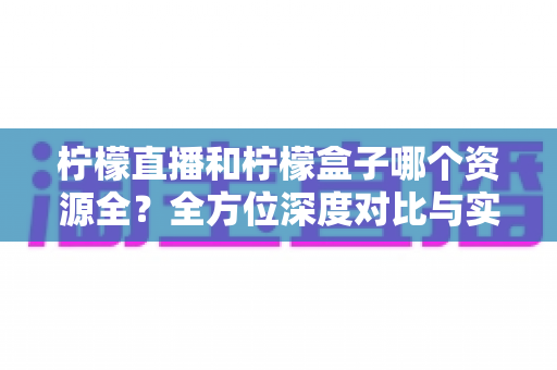 柠檬直播和柠檬盒子哪个资源全?全方位深度对比与实用选择指南 柠檬直播和柠檬盒子哪个资源全?全方位深度对比与实用选择指南