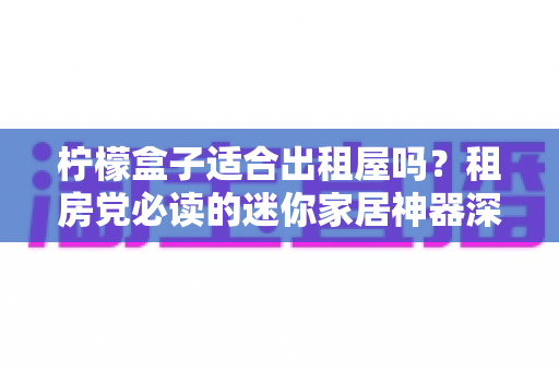柠檬盒子适合出租屋吗？租房党必读的迷你家居神器深度测评与选购攻略