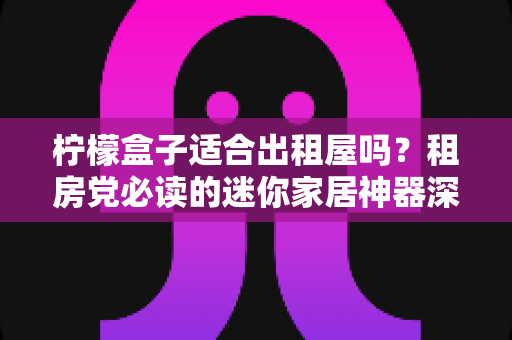 柠檬盒子适合出租屋吗？租房党必读的迷你家居神器深度测评与选购攻略