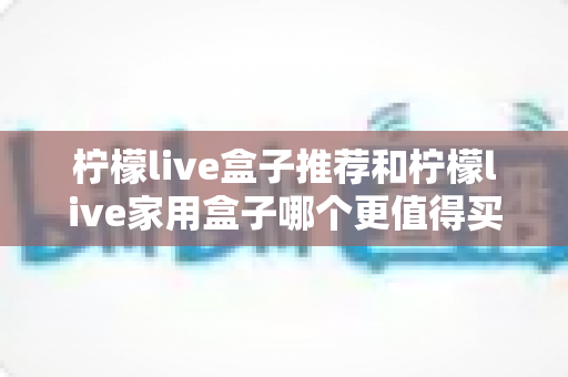 柠檬live盒子推荐和柠檬live家用盒子哪个更值得买？2025最新选购指南与深度对比评测