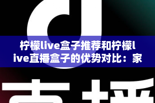 柠檬live盒子推荐和柠檬live直播盒子的优势对比：家庭影音选购全攻略