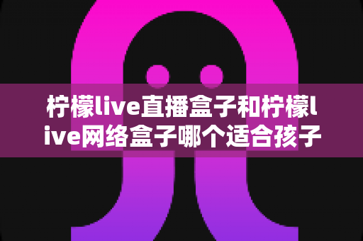 柠檬live直播盒子和柠檬live网络盒子哪个适合孩子?家长必读的选购指南与全面对比解析 柠檬live直播盒子和柠檬live网络盒子哪个适合孩子?家长必读的选购指南与全面对比解析