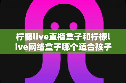 柠檬live直播盒子和柠檬live网络盒子哪个适合孩子?家长必读的选购指南与全面对比解析 柠檬live直播盒子和柠檬live网络盒子哪个适合孩子?家长必读的选购指南与全面对比解析