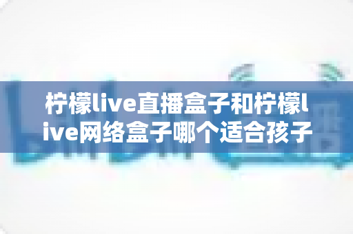 柠檬live直播盒子和柠檬live网络盒子哪个适合孩子？家长必读的选购指南与全面对比解析