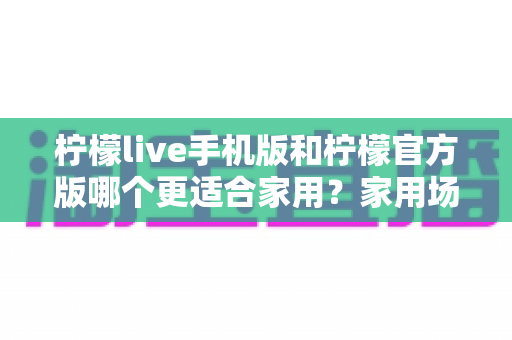 柠檬live手机版和柠檬官方版哪个更适合家用？家用场景深度对比指南