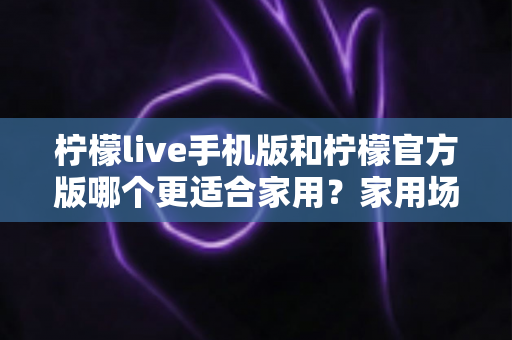 柠檬live手机版和柠檬官方版哪个更适合家用？家用场景深度对比指南