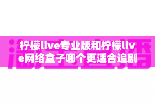 柠檬live专业版和柠檬live网络盒子哪个更适合追剧?全维度深度评测,助你选出最佳追剧利器 柠檬live专业版和柠檬live网络盒子哪个更适合追剧?全维度深度评测,助你选出最佳追剧利器
