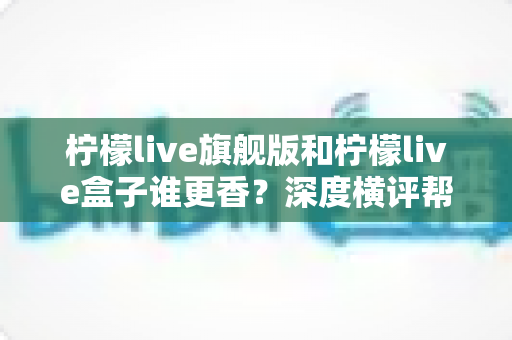 柠檬live旗舰版和柠檬live盒子谁更香？深度横评帮你一次选对观影神器