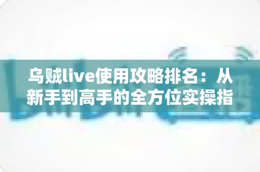 乌贼live使用攻略排名：从新手到高手的全方位实操指南与技巧盘点