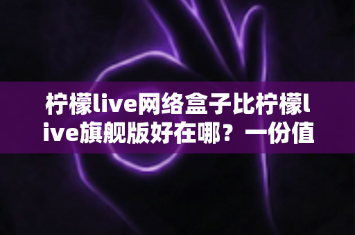 柠檬live网络盒子比柠檬live旗舰版好在哪？一份值得收藏的深度对比指南