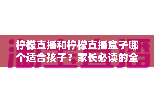 柠檬直播和柠檬直播盒子哪个适合孩子？家长必读的全面分析与安全选择指南