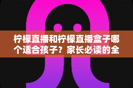柠檬直播和柠檬直播盒子哪个适合孩子？家长必读的全面分析与安全选择指南