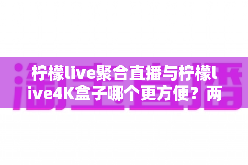 柠檬live聚合直播与柠檬live4K盒子哪个更方便?两款热门观影方案的便捷性深度对比与选购指南 柠檬live聚合直播与柠檬live4K盒子哪个更方便?两款热门观影方案的便捷性深度对比与选购指南