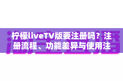 柠檬liveTV版要注册吗？注册流程、功能差异与使用注意事项全面解析