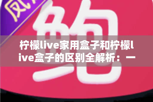 柠檬live家用盒子和柠檬live盒子的区别全解析：一文教你选对家庭影音好帮手
